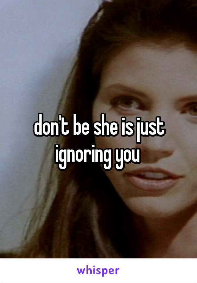 don't be she is just ignoring you 
