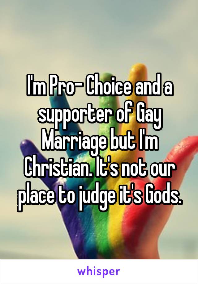 I'm Pro- Choice and a supporter of Gay Marriage but I'm Christian. It's not our place to judge it's Gods.