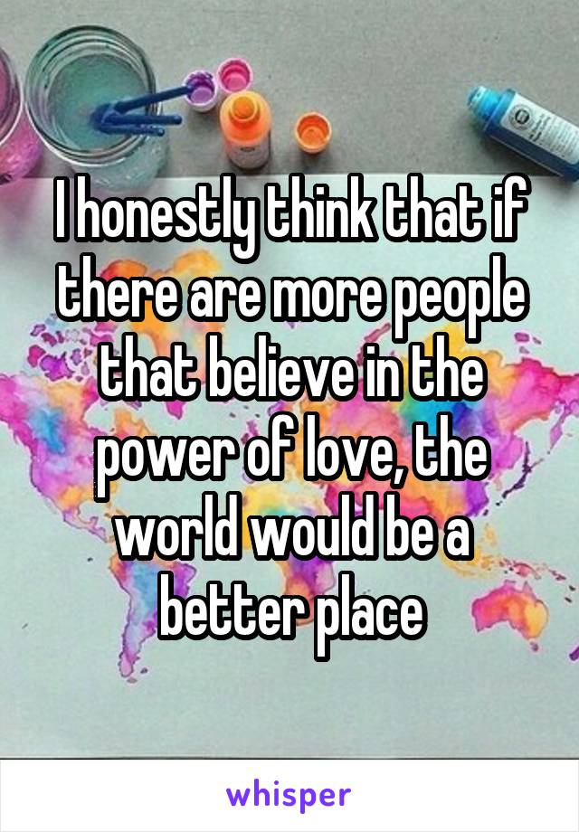 I honestly think that if there are more people that believe in the power of love, the world would be a better place
