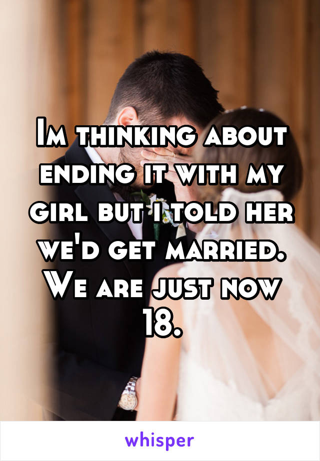 Im thinking about ending it with my girl but i told her we'd get married. We are just now 18.