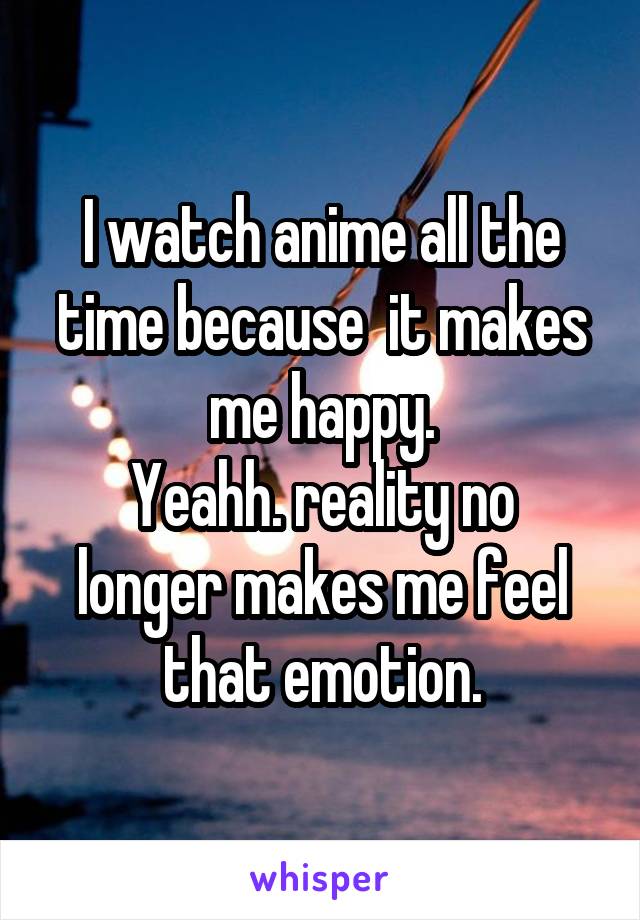 I watch anime all the time because  it makes me happy.
Yeahh. reality no longer makes me feel that emotion.