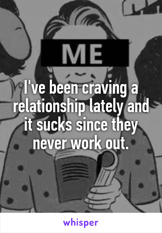 I've been craving a relationship lately and it sucks since they never work out.