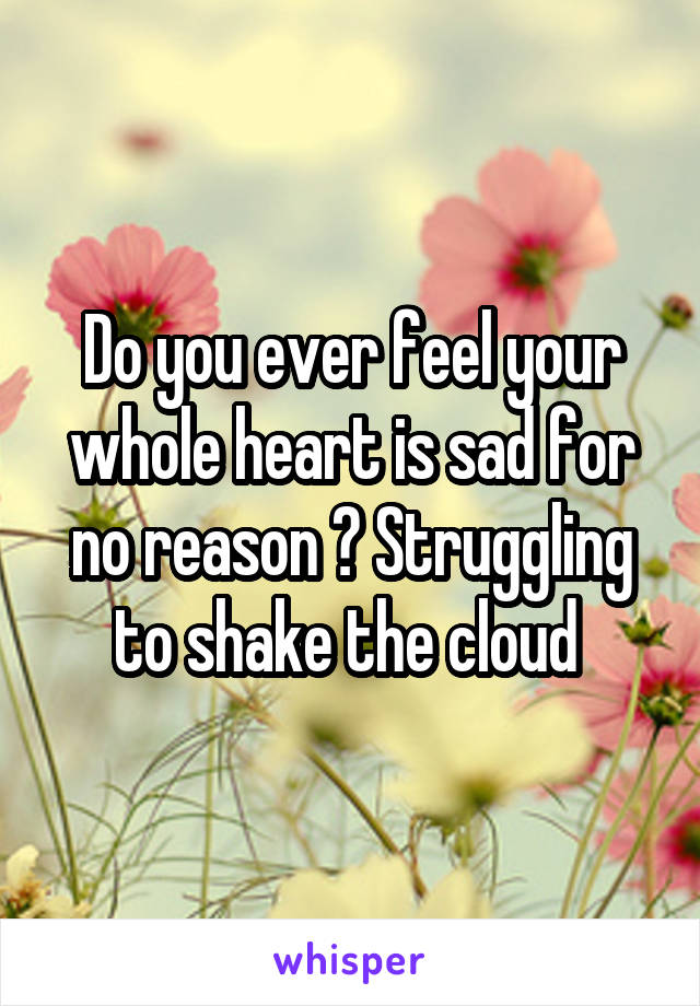 Do you ever feel your whole heart is sad for no reason ? Struggling to shake the cloud 