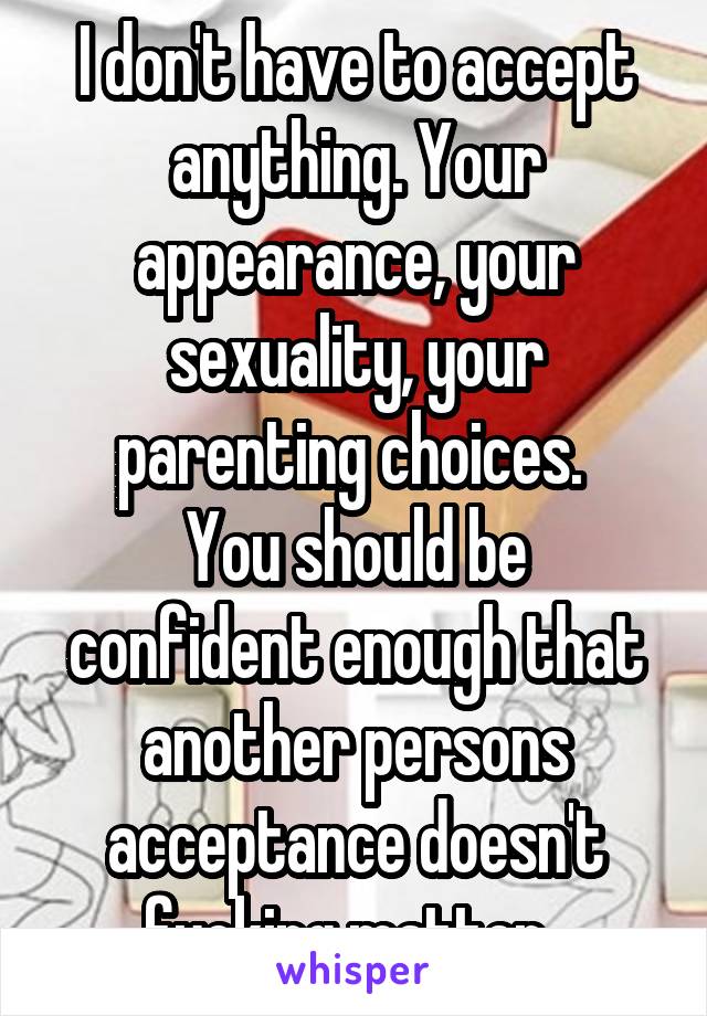 I don't have to accept anything. Your appearance, your sexuality, your parenting choices. 
You should be confident enough that another persons acceptance doesn't fucking matter. 