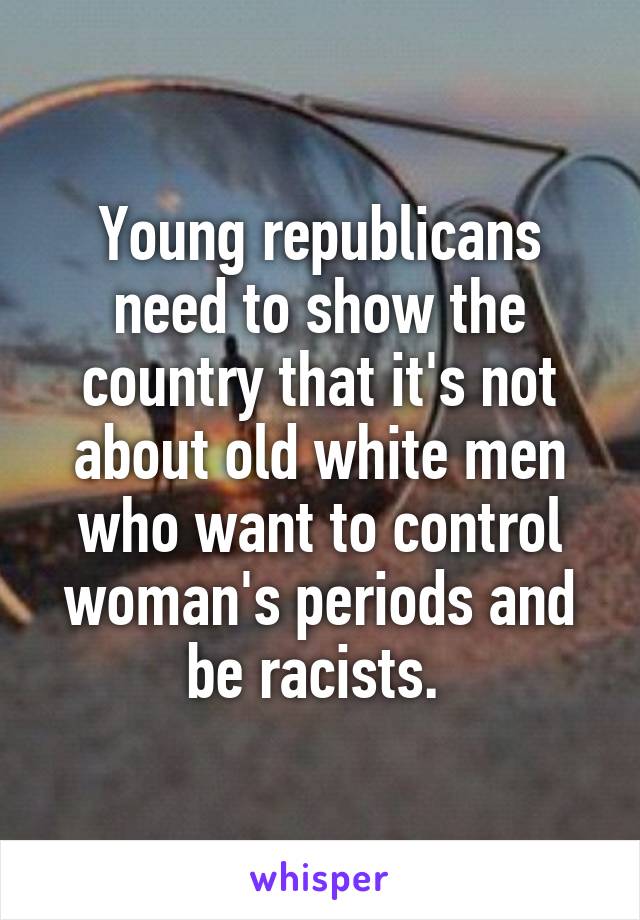 Young republicans need to show the country that it's not about old white men who want to control woman's periods and be racists. 