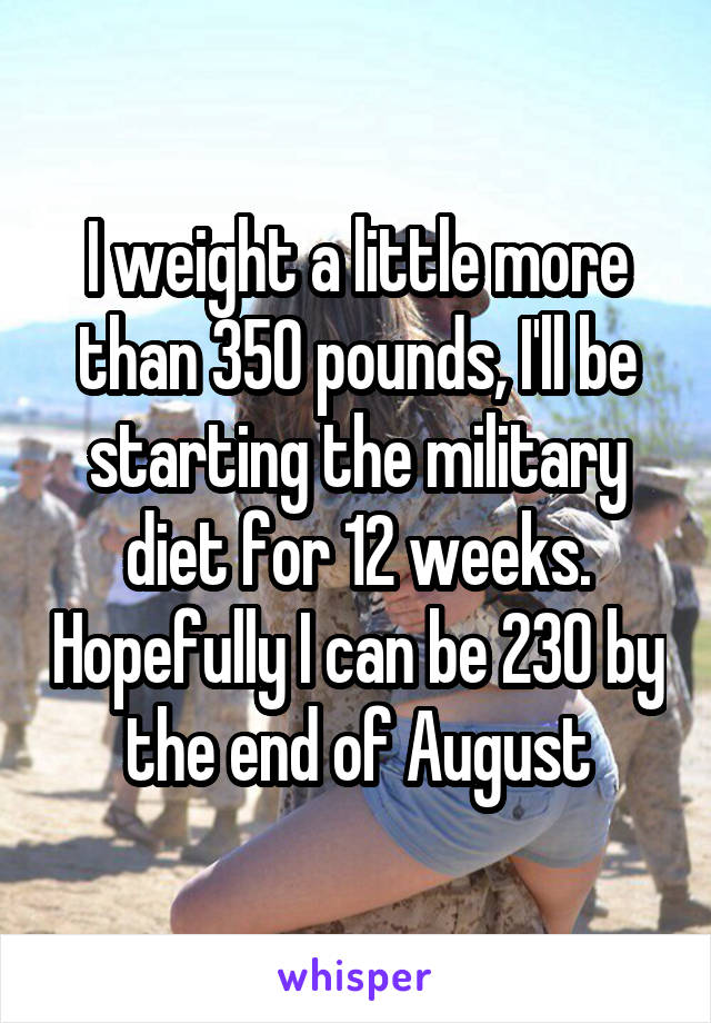 I weight a little more than 350 pounds, I'll be starting the military diet for 12 weeks. Hopefully I can be 230 by the end of August