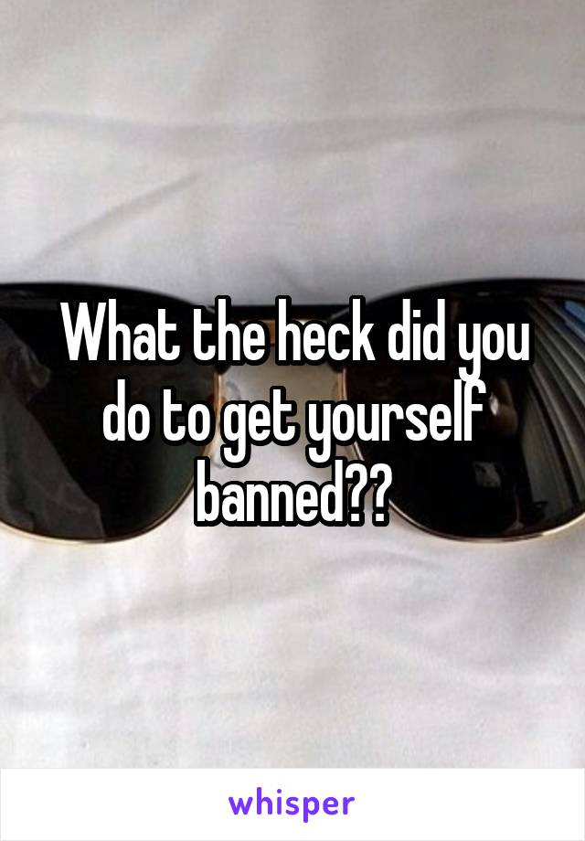 What the heck did you do to get yourself banned??