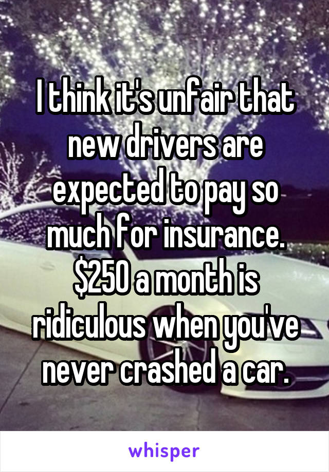 I think it's unfair that new drivers are expected to pay so much for insurance. $250 a month is ridiculous when you've never crashed a car.
