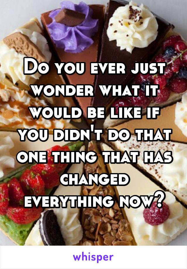 Do you ever just wonder what it would be like if you didn't do that one thing that has changed everything now?