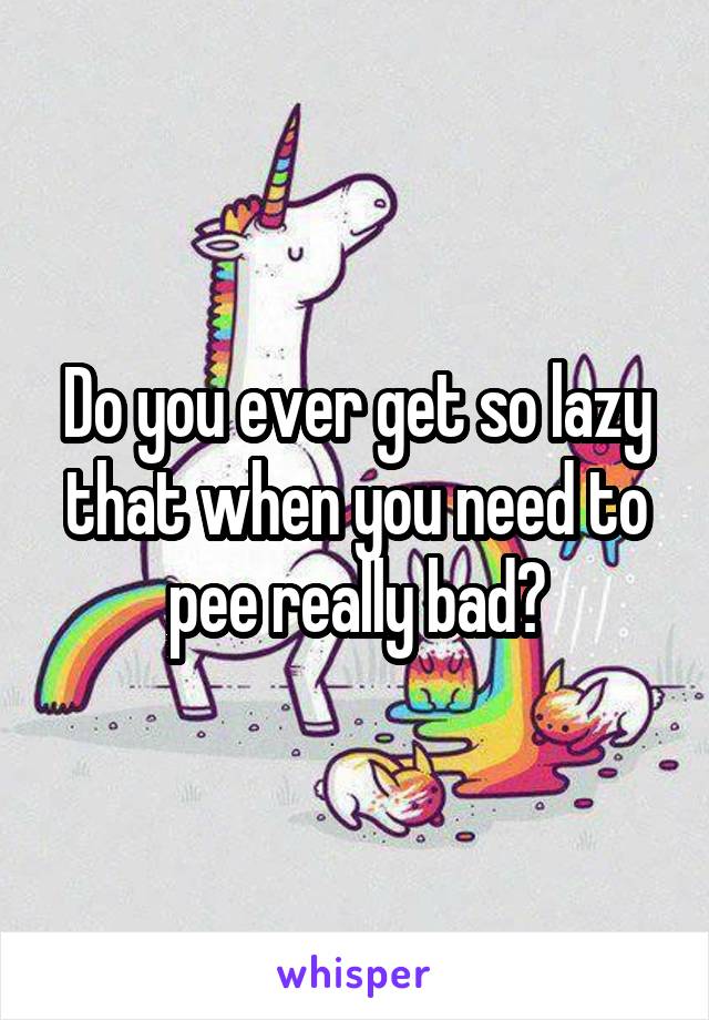 Do you ever get so lazy that when you need to pee really bad?