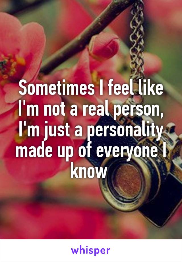 Sometimes I feel like I'm not a real person, I'm just a personality made up of everyone I know 