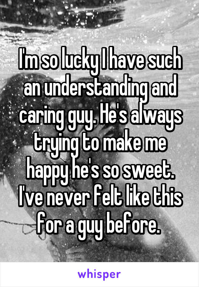 I'm so lucky I have such an understanding and caring guy. He's always trying to make me happy he's so sweet. I've never felt like this for a guy before. 