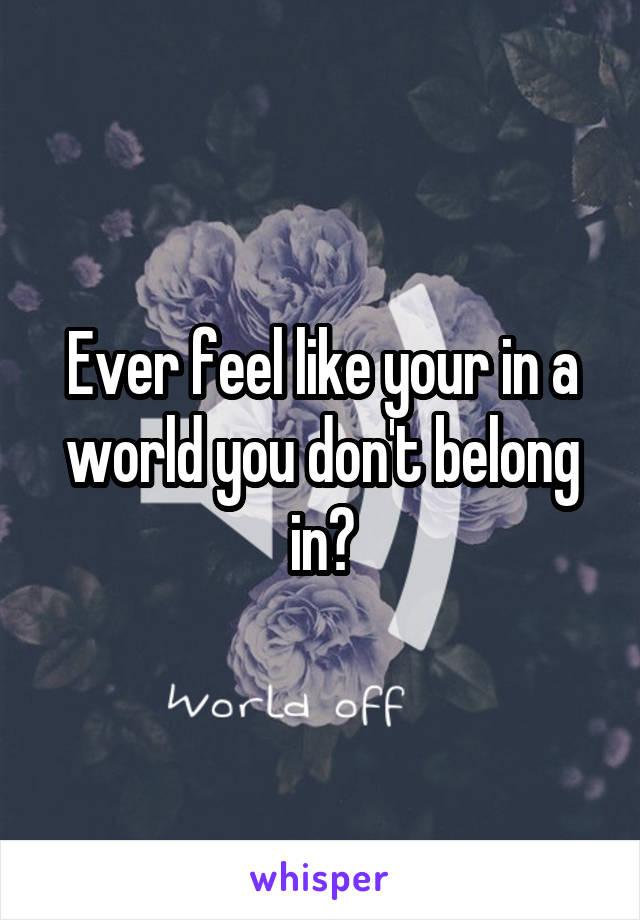 Ever feel like your in a world you don't belong in?