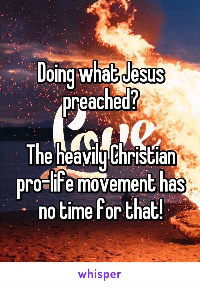 Doing what Jesus preached?

The heavily Christian pro-life movement has no time for that!