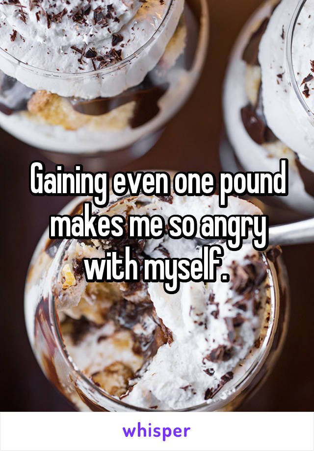 Gaining even one pound makes me so angry with myself. 