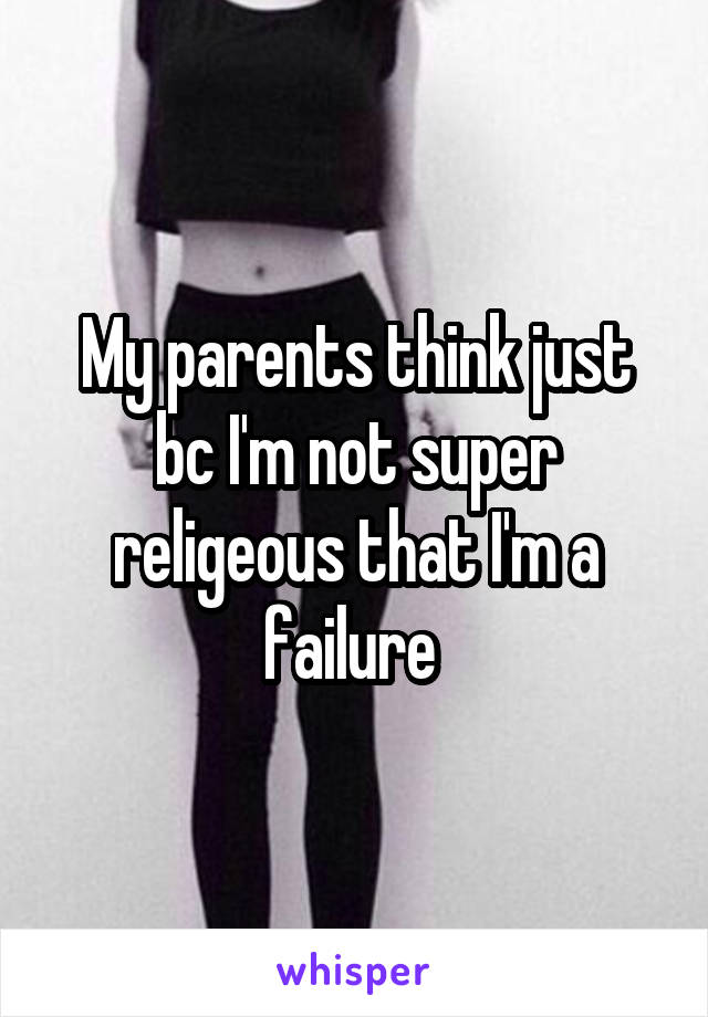 My parents think just bc I'm not super religeous that I'm a failure 