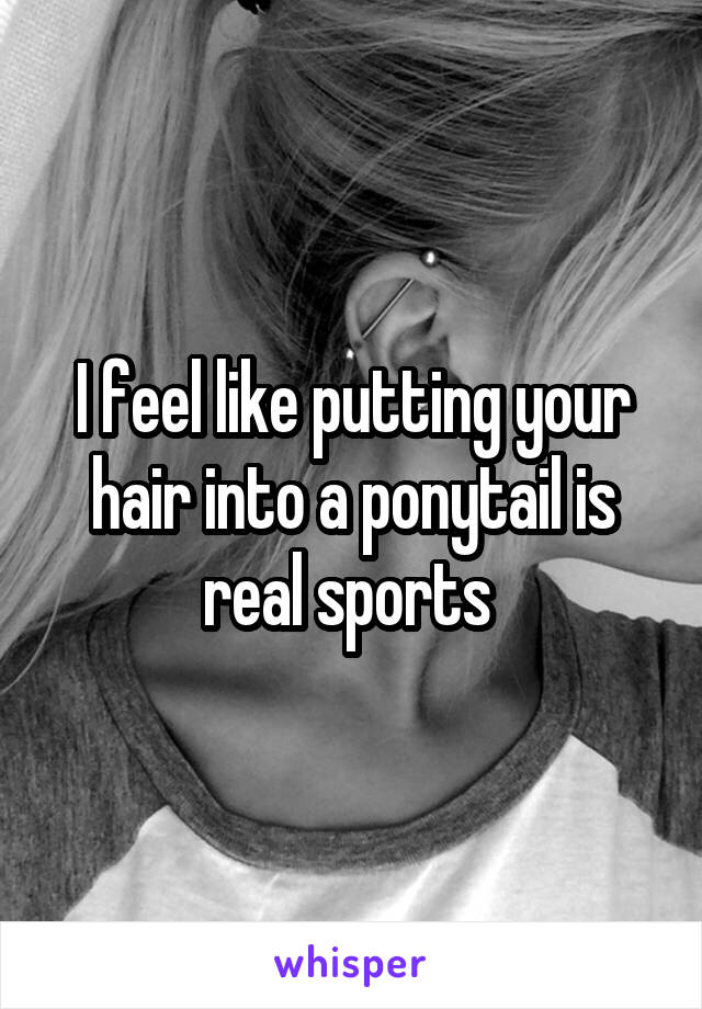 I feel like putting your hair into a ponytail is real sports 
