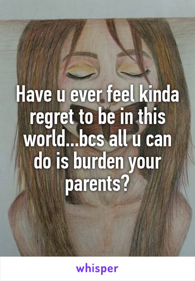 Have u ever feel kinda regret to be in this world...bcs all u can do is burden your parents?