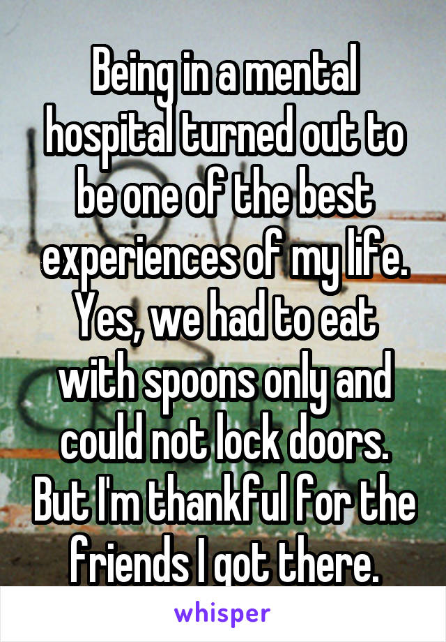 Being in a mental hospital turned out to be one of the best experiences of my life. Yes, we had to eat with spoons only and could not lock doors. But I'm thankful for the friends I got there.