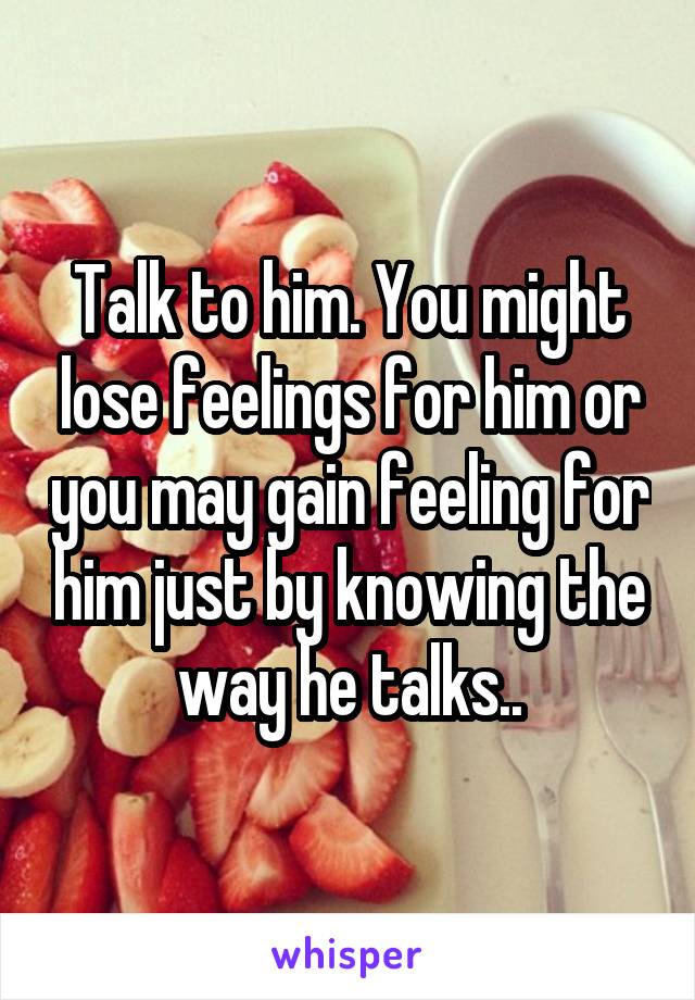 Talk to him. You might lose feelings for him or you may gain feeling for him just by knowing the way he talks..