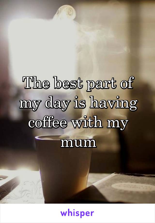The best part of my day is having coffee with my mum