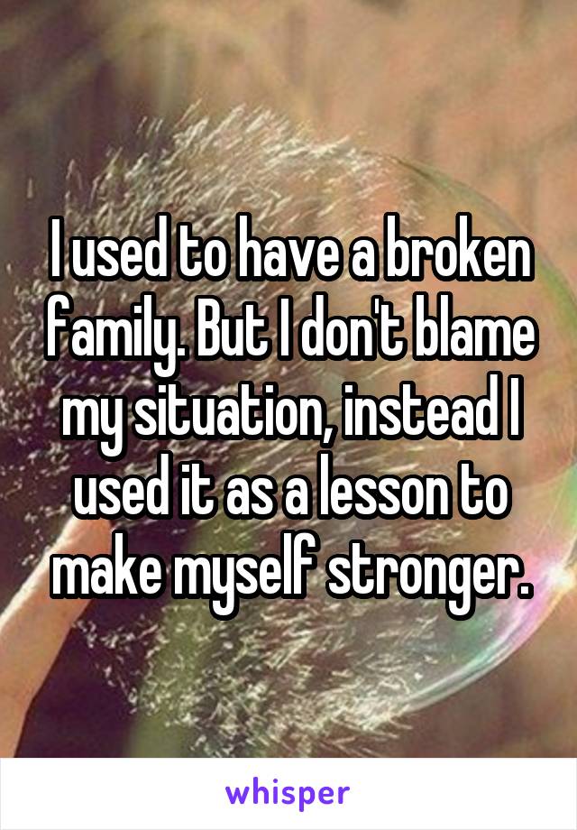 I used to have a broken family. But I don't blame my situation, instead I used it as a lesson to make myself stronger.