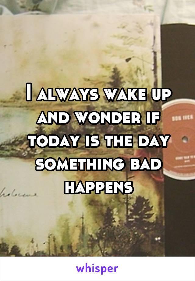 I always wake up and wonder if today is the day something bad happens