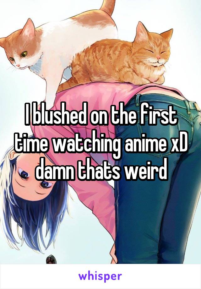 I blushed on the first time watching anime xD damn thats weird