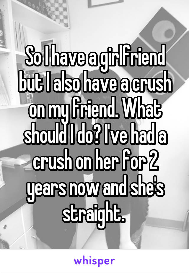 So I have a girlfriend but I also have a crush on my friend. What should I do? I've had a crush on her for 2 years now and she's straight. 