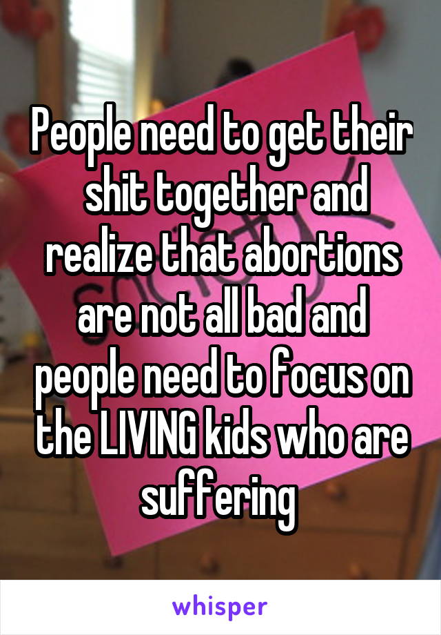 People need to get their  shit together and realize that abortions are not all bad and people need to focus on the LIVING kids who are suffering 