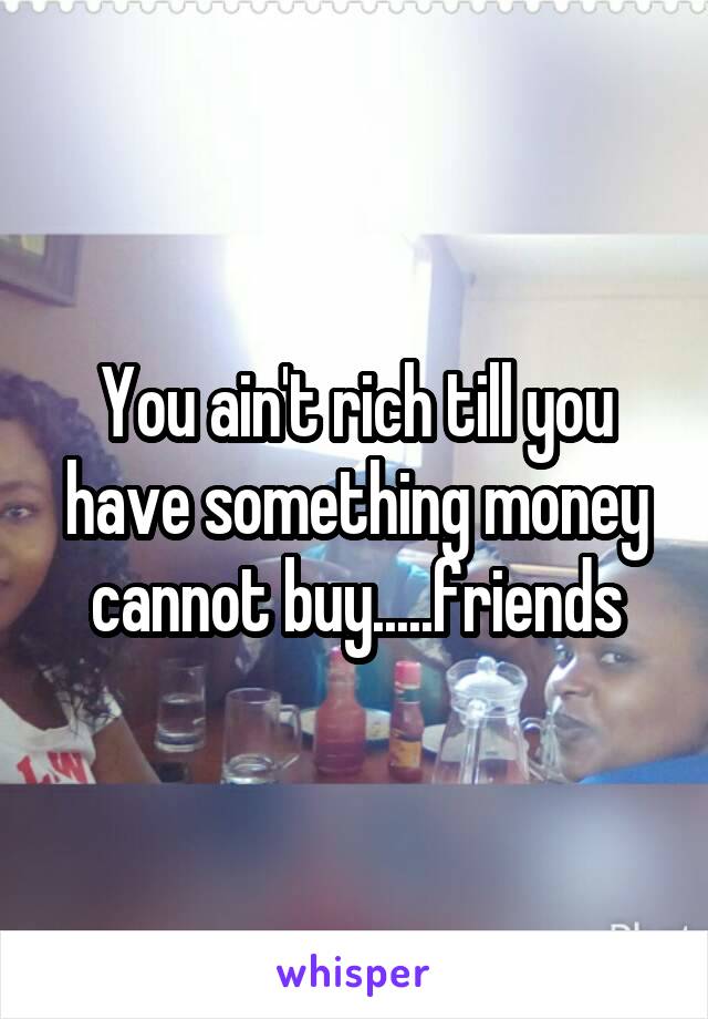 You ain't rich till you have something money cannot buy.....friends