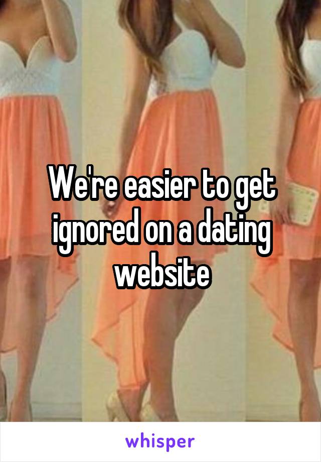 We're easier to get ignored on a dating website