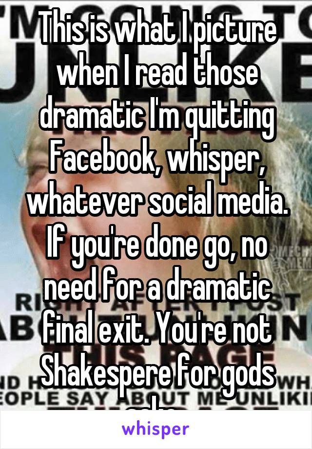 This is what I picture when I read those dramatic I'm quitting Facebook, whisper, whatever social media. If you're done go, no need for a dramatic final exit. You're not Shakespere for gods sake. 