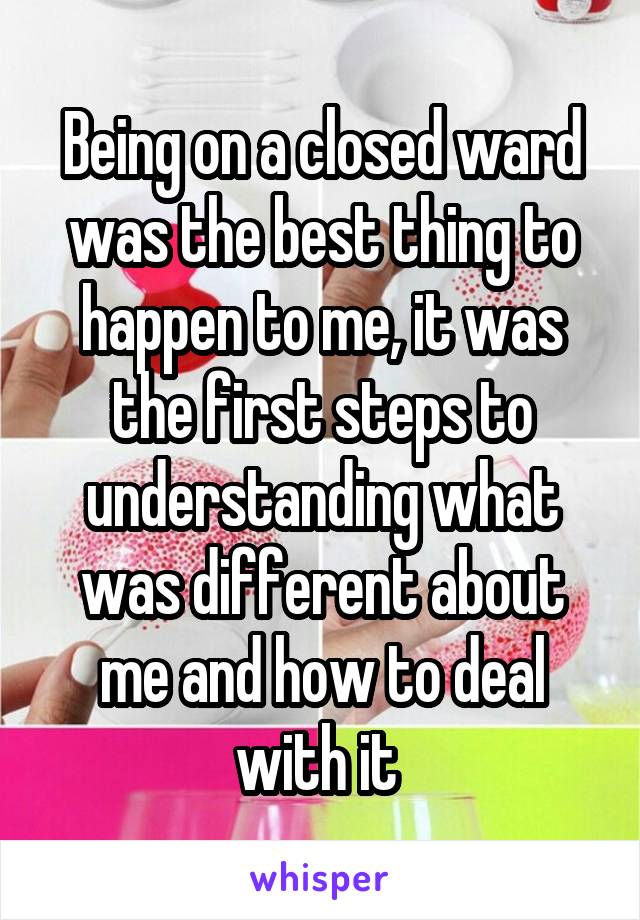 Being on a closed ward was the best thing to happen to me, it was the first steps to understanding what was different about me and how to deal with it 