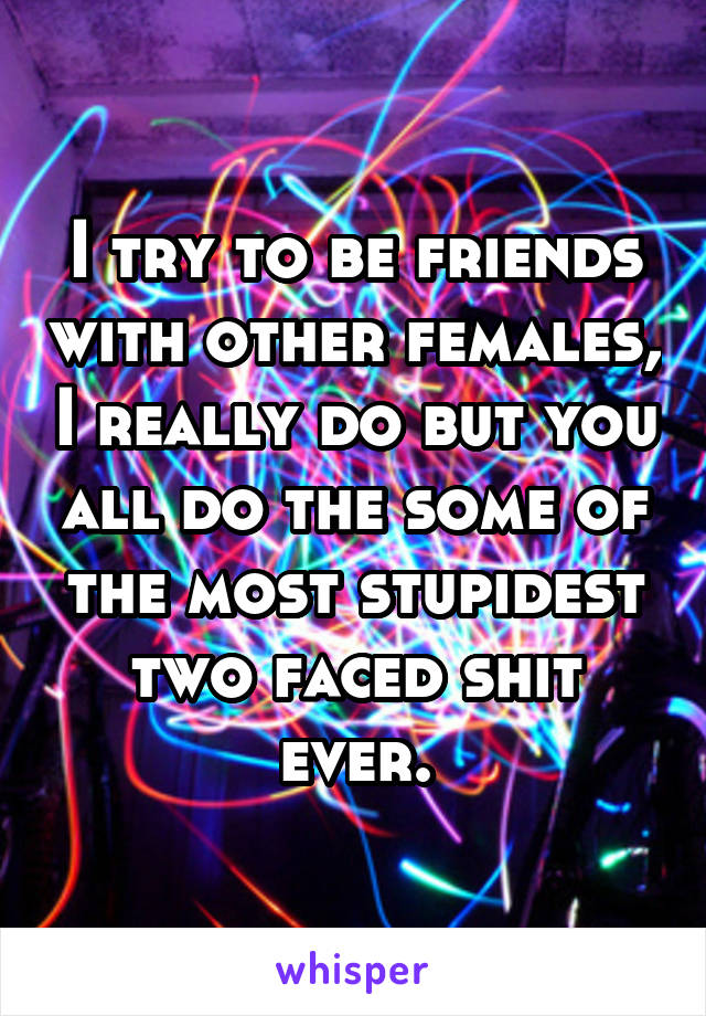 I try to be friends with other females, I really do but you all do the some of the most stupidest two faced shit ever.