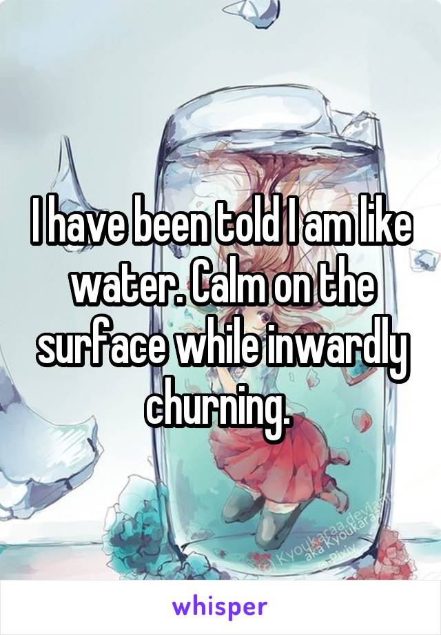 I have been told I am like water. Calm on the surface while inwardly churning. 