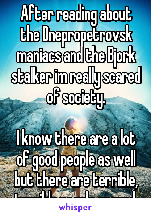 After reading about the Dnepropetrovsk maniacs and the Bjork stalker im really scared of society.

I know there are a lot of good people as well but there are terrible, terrible people around.
