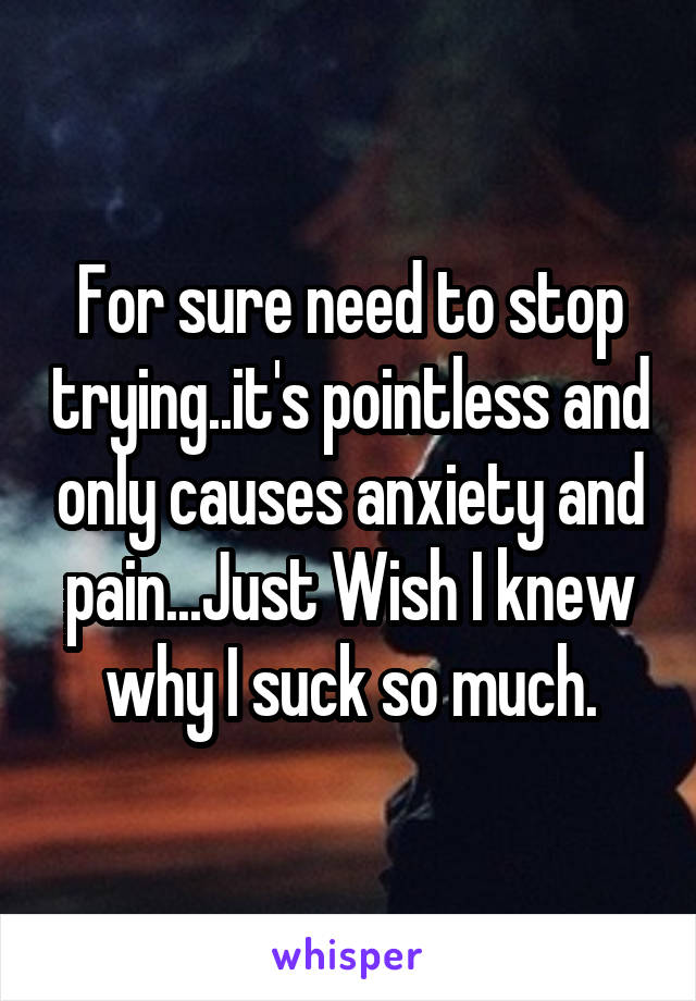 For sure need to stop trying..it's pointless and only causes anxiety and pain...Just Wish I knew why I suck so much.