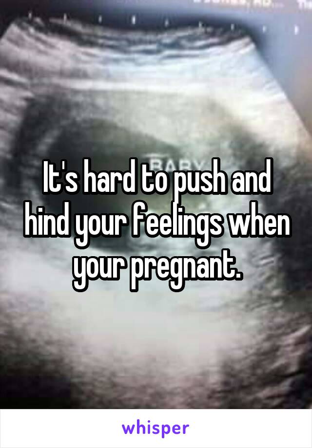 It's hard to push and hind your feelings when your pregnant.