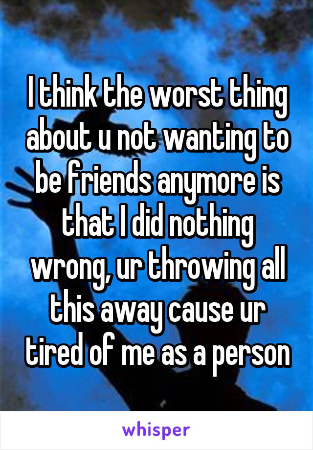 I think the worst thing about u not wanting to be friends anymore is that I did nothing wrong, ur throwing all this away cause ur tired of me as a person