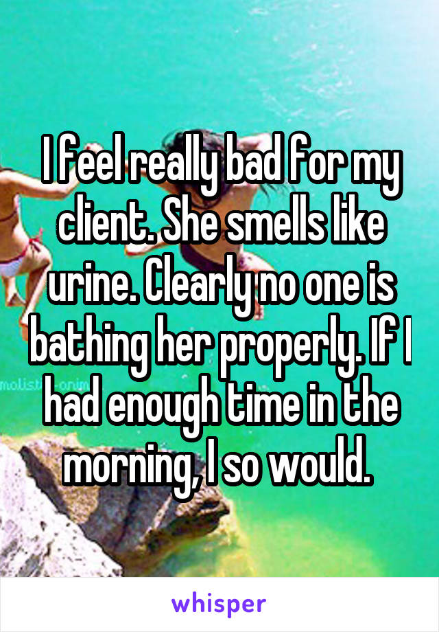 I feel really bad for my client. She smells like urine. Clearly no one is bathing her properly. If I had enough time in the morning, I so would. 