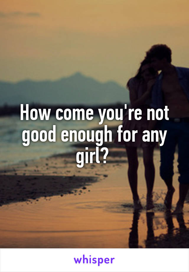 How come you're not good enough for any girl? 