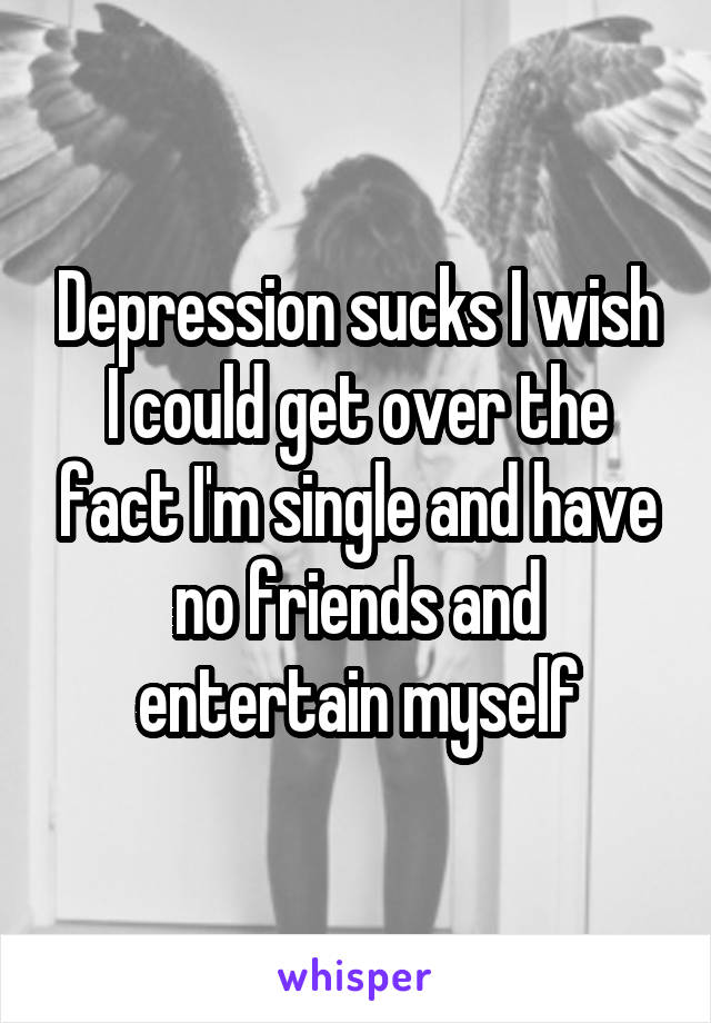 Depression sucks I wish I could get over the fact I'm single and have no friends and entertain myself