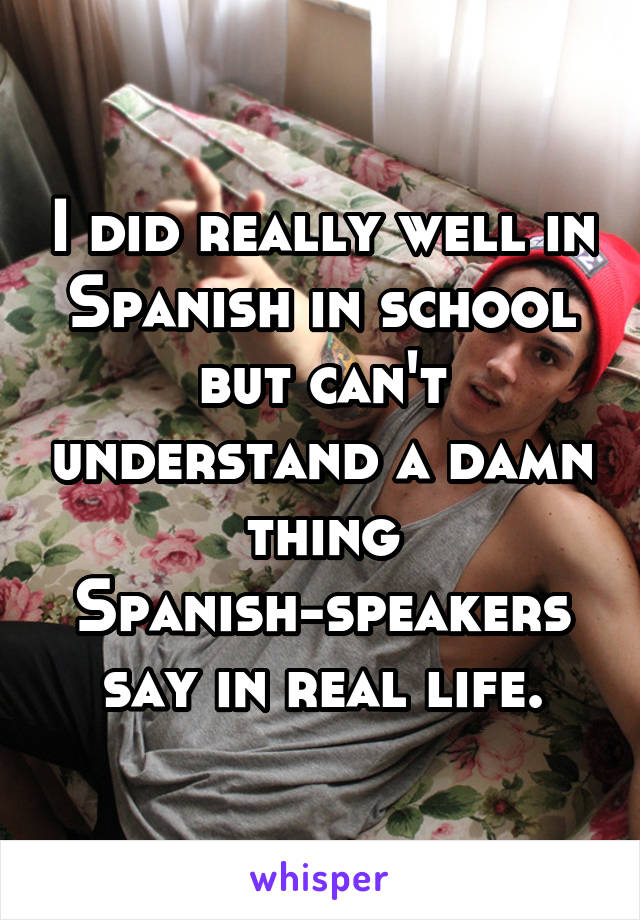 I did really well in Spanish in school but can't understand a damn thing Spanish-speakers say in real life.