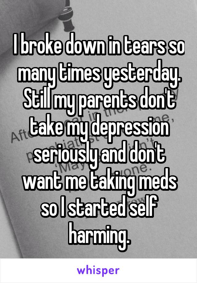 I broke down in tears so many times yesterday. Still my parents don't take my depression seriously and don't want me taking meds so I started self harming.