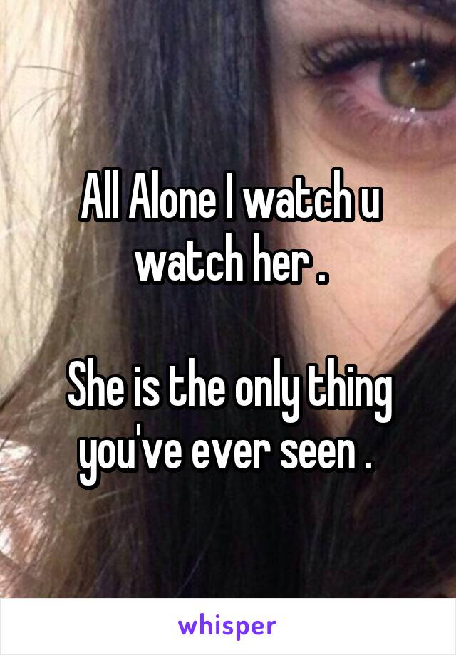 All Alone I watch u watch her .

She is the only thing you've ever seen . 