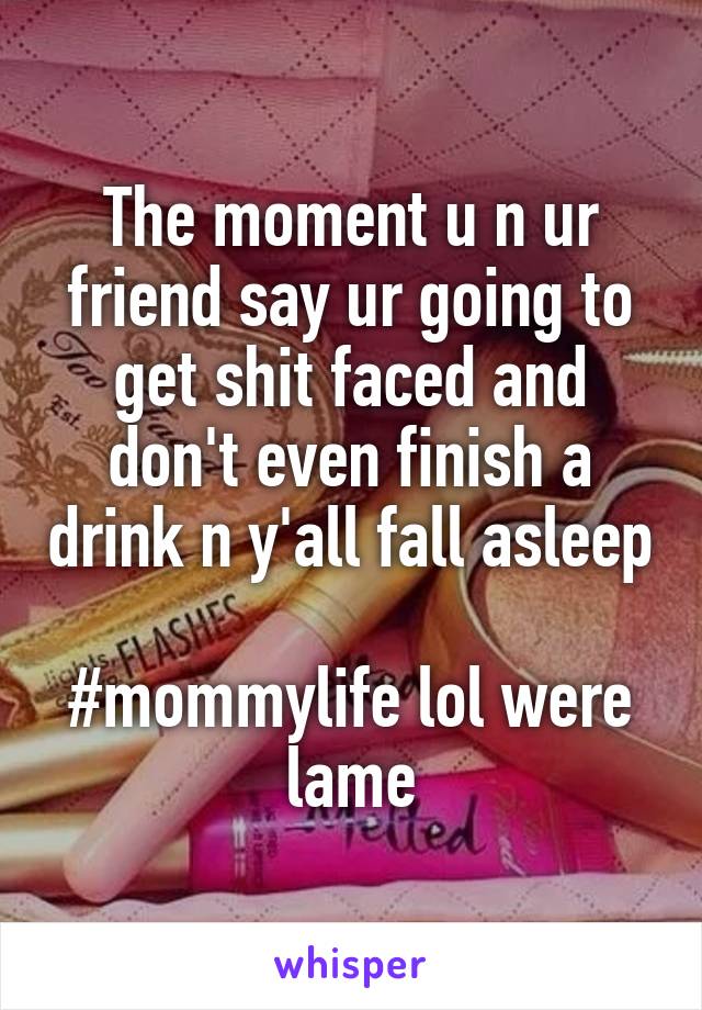 The moment u n ur friend say ur going to get shit faced and don't even finish a drink n y'all fall asleep 
#mommylife lol were lame