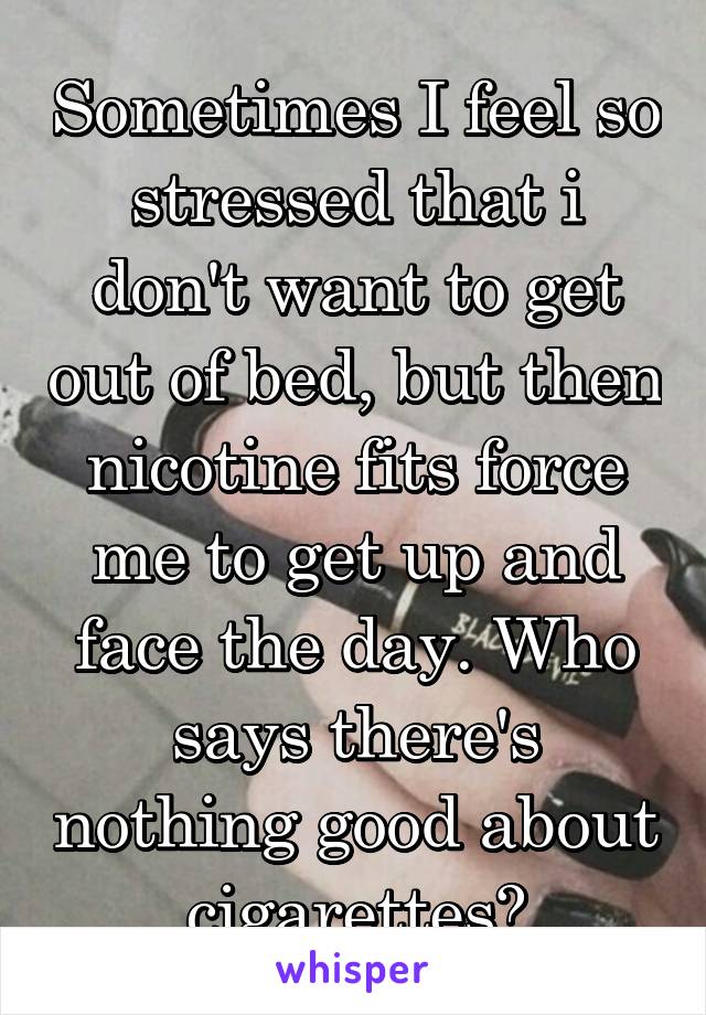 Sometimes I feel so stressed that i don't want to get out of bed, but then nicotine fits force me to get up and face the day. Who says there's nothing good about cigarettes?