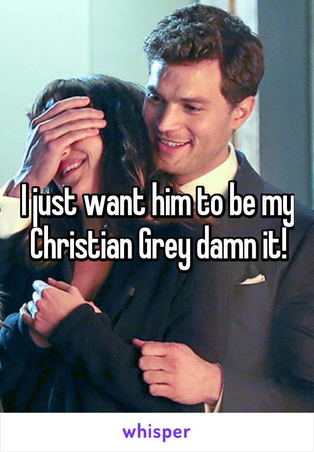 I just want him to be my Christian Grey damn it!