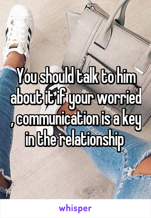 You should talk to him about it if your worried , communication is a key in the relationship 